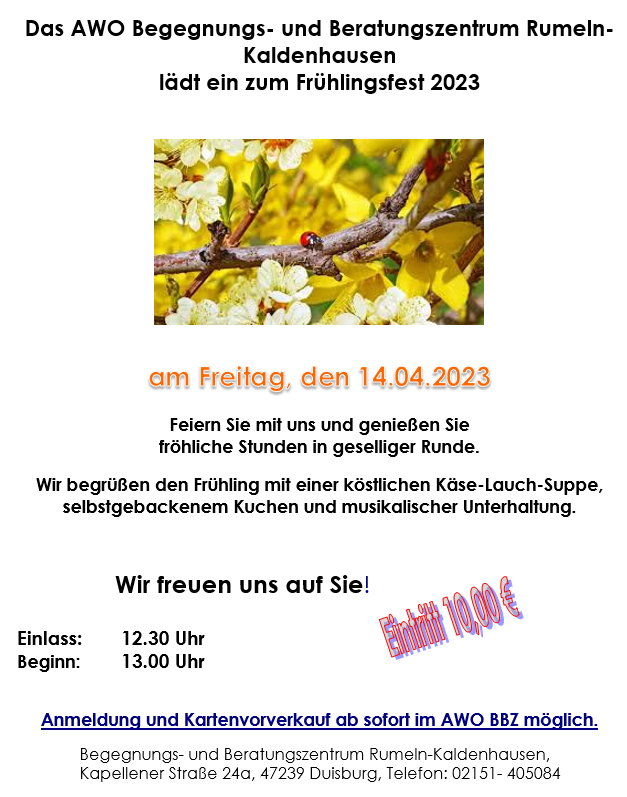 Das AWO Begegnungs- und Beratungszentrum Rumeln-Kaldenhausen
lädt ein zum Frühlingsfest 2023
am Freitag, den 14.04.2023

Feiern Sie mit uns und genießen Sie
fröhliche Stunden in geselliger Runde.

Wir begrüßen den Frühling mit einer köstlichen Käse-Lauch-Suppe,
selbstgebackenem Kuchen und musikalischer Unterhaltung.

Wir freuen uns auf Sie!

Einlass:	12.30 Uhr
Beginn: 	13.00 Uhr

Anmeldung und Kartenvorverkauf ab sofort im AWO BBZ möglich.

Begegnungs- und Beratungszentrum Rumeln-Kaldenhausen,
Kapellener Straße 24a, 47239 Duisburg, Telefon: 02151- 405084
